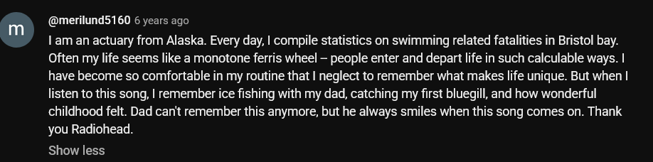 Youtube comment reading 'I am an actuary from Alaska. Every day, I compile statistics on swimming related fatalities in Bristol bay. Often my life seems like a monotone ferris wheel -- people enter and depart life in such calculable ways. I have become so comfortable in my routine that I neglect to remember what makes life unique. But when I listen to this song, I remember ice fishing with my dad, catching my first bluegill, and how wonderful childhood felt. Dad can't remember this anymore, but he always smiles when this song comes on. Thank you Radiohead.' by merilund5160